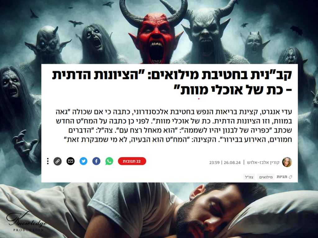 [בתמונה: עם שלם התעורר בעיצומה של מלחמה לגלות, למרבה אימתו, שהוא מוקף בשדים, יצירי נפשו, שמאיימים על קיומו! התמונה עובדה במערכת הבינה המלאכותית של DALL·E ב- Microsoft Bing. לכתבה המלאה של קורין אלבז אלוש, לחצו כאן. הכרזה: ייצור ידע] קב"נית בחטיבת מילואים: "הציונות הדתית - כת של אוכלי מוות"
עדי אנגרט, קצינת בריאות הנפש בחטיבת אלכסנדרוני, כתבה כי אם שכולה "גאה במוות, וזו הציונות הדתית. כת של אוכלי מוות". לפני כן כתבה על המח"ט החדש שכתב "כפריה של לבנון יהיו לשממה": "הוא מאחל רצח עם". צה"ל: "הדברים חמורים, האירוע בבירור". הקצינה: "המח"ט הוא הבעיה, לא מי שמבקרת זאת"