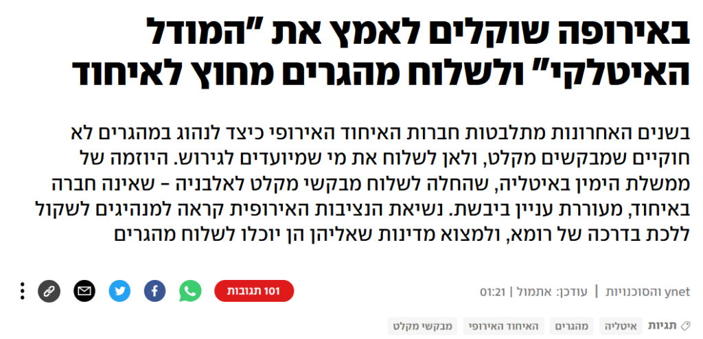 YNET: באירופה שוקלים לאמץ את "המודל האיטלקי" ולשלוח מהגרים מחוץ לאיחוד
בשנים האחרונות מתלבטות חברות האיחוד האירופי כיצד לנהוג במהגרים לא חוקיים שמבקשים מקלט, ולאן לשלוח את מי שמיועדים לגירוש. היוזמה של ממשלת הימין באיטליה, שהחלה לשלוח מבקשי מקלט לאלבניה - שאינה חברה באיחוד, מעוררת עניין ביבשת. נשיאת הנציבות האירופית קראה למנהיגים לשקול ללכת בדרכה של רומא, ולמצוא מדינות שאליהן הן יוכלו לשלוח מהגרים