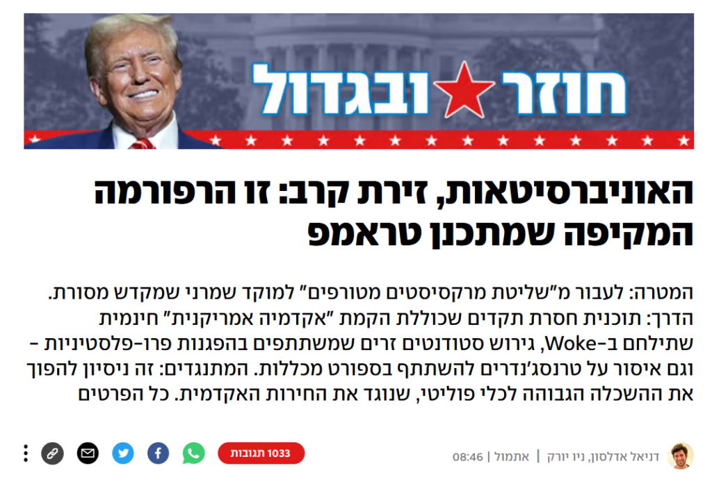 דניאל אדלסון ב- YNET: האוניברסיטאות, זירת קרב: זו הרפורמה המקיפה שמתכנן טראמפ
המטרה: לעבור מ"שליטת מרקסיסטים מטורפים" למוקד שמרני שמקדש מסורת. הדרך: תוכנית חסרת תקדים שכוללת הקמת "אקדמיה אמריקנית" חינמית שתילחם ב-Woke, גירוש סטודנטים זרים שמשתתפים בהפגנות פרו-פלסטיניות - וגם איסור על טרנסג'נדרים להשתתף בספורט מכללות. המתנגדים: זה ניסיון להפוך את ההשכלה הגבוהה לכלי פוליטי, שנוגד את החירות האקדמית. כל הפרטים