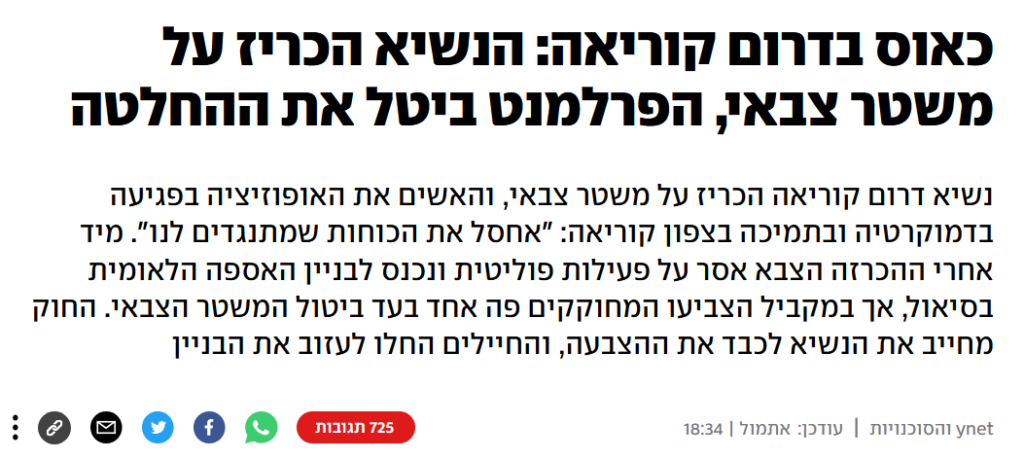 YNET: כאוס בדרום קוריאה: הנשיא הכריז על משטר צבאי, הפרלמנט ביטל את ההחלטה
נשיא דרום קוריאה הכריז על משטר צבאי, והאשים את האופוזיציה בפגיעה בדמוקרטיה ובתמיכה בצפון קוריאה: "אחסל את הכוחות שמתנגדים לנו". מיד אחרי ההכרזה הצבא אסר על פעילות פוליטית ונכנס לבניין האספה הלאומית בסיאול, אך במקביל הצביעו המחוקקים פה אחד בעד ביטול המשטר הצבאי. החוק מחייב את הנשיא לכבד את ההצבעה, והחיילים החלו לעזוב את הבניין